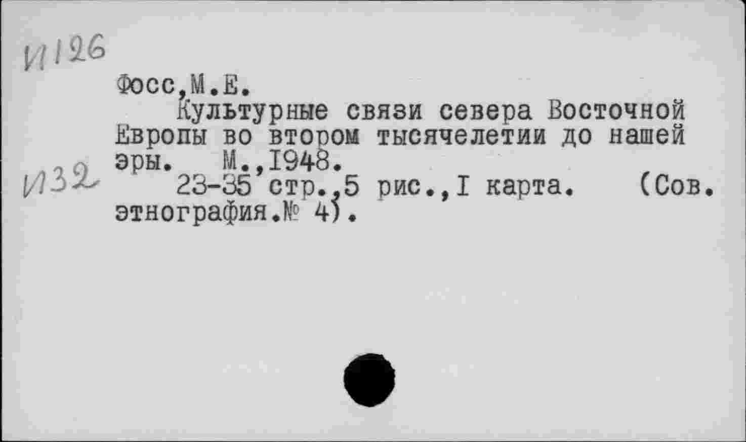 ﻿[I I $6
Фосс,М.Е.
Культурные связи севера Восточной Европы во втором тысячелетии до нашей эры. М.,1948.
23-35 сто.,5 рис.,1 карта. (Сов. этнография.№’4).